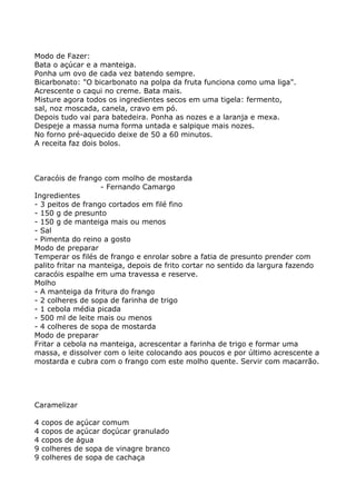 Modo de Fazer:
Bata o açúcar e a manteiga.
Ponha um ovo de cada vez batendo sempre.
Bicarbonato: "O bicarbonato na polpa da fruta funciona como uma liga".
Acrescente o caqui no creme. Bata mais.
Misture agora todos os ingredientes secos em uma tigela: fermento,
sal, noz moscada, canela, cravo em pó.
Depois tudo vai para batedeira. Ponha as nozes e a laranja e mexa.
Despeje a massa numa forma untada e salpique mais nozes.
No forno pré-aquecido deixe de 50 a 60 minutos.
A receita faz dois bolos.



Caracóis de frango com molho de mostarda
                   - Fernando Camargo
Ingredientes
- 3 peitos de frango cortados em filé fino
- 150 g de presunto
- 150 g de manteiga mais ou menos
- Sal
- Pimenta do reino a gosto
Modo de preparar
Temperar os filés de frango e enrolar sobre a fatia de presunto prender com
palito fritar na manteiga, depois de frito cortar no sentido da largura fazendo
caracóis espalhe em uma travessa e reserve.
Molho
- A manteiga da fritura do frango
- 2 colheres de sopa de farinha de trigo
- 1 cebola média picada
- 500 ml de leite mais ou menos
- 4 colheres de sopa de mostarda
Modo de preparar
Fritar a cebola na manteiga, acrescentar a farinha de trigo e formar uma
massa, e dissolver com o leite colocando aos poucos e por último acrescente a
mostarda e cubra com o frango com este molho quente. Servir com macarrão.




Caramelizar

4   copos de açúcar comum
4   copos de açúcar doçúcar granulado
4   copos de água
9   colheres de sopa de vinagre branco
9   colheres de sopa de cachaça
 
