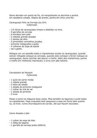 Deixe derreter em ponto de fio, vá mergulhando os docinhos e ponha
em assadeira untada. Depois de pronto, ponha em cima uma flor.

Carangueijo Feliz na Cerveja (ou Siri)
                  Cybercook

-   1/2 dúzia de caranguejos limpos e abatidos na hora
-   4 garrafas de cerveja
-   6 tomates sem pele
-   2 cebolas grande picadas
-   2 dentes de alho
-   2 pimentões vermelhos picados
-   pimenta malaguetta a gosto
-   4 colheres de sopa de azeite
-   sal a gosto.

Refogue em um panelão todos o ingredientes exceto os caranguejos, quando
estiver refogado coloque as cervejas, quando este começar a ferver coloque os
caranguejos, deixe cozinhar até apurar o molho. Além dos martelinhos, ponha
o molho em molheiras individuais, e sirva com pão italiano.




Carnatzlach de Pessach
                 Cybercook

-   1   quilo de carne moída
-   1   cebola grande
-   2   talos de salsão
-   1   pitada de pimenta malagueta
-   1   colher de chá de sal
-   1   pitada de pimenta
-   2   ovos

Passe a carne na máquina duas vezes. Moa também os legumes e junte todos
os ingredientes. Faça croquetes bem pequenos e asse em forno bem quente
ou, se tiver, numa churrasqueira de carvão, até que fiquem dourados.



Carne Assada a Jato


- 1 colher de sopa de óleo
- 1.500g de lagarto
- 1 garrafa de cerveja preta (600ml)
 
