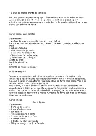 - 2 latas de molho pronto de tomates

Em uma panela de pressão aqueça o óleo e doure a carne de todos os lados.
Junte a cerveja e o molho.Tampe a panela e cozinhe em pressão por 45
minutos, ou até que a carne esteja macia. Retire da panela, fatie e sirva com o
molho que sobrou da penla.



Carne Assada com batatas

Ingredientes
1 pedaço de lagarto ou coxão mole de + ou - 1,5 kg
Batatas cozidas ao dente (não muito moles), se forem grandes, cortá-las ao
meio
2 cebolas fatiadas
2 dentes de alho picados
1 dente de alho amassado
1/3 de xícara de molho shoyu
1/3 de xícara de conhaque
Azeite ou óleo
Salsinha picadinha
Sal
Pimenta do reino (se gostar)

Modo de Preparo

Tempere a carne com o sal, pimenta, salsinha, um pouco de azeite, o alho
amassado e deixe em uma vasilha por pelo menos umas 4 horas na geladeira.
Coloque a carne em uma forma refratária e leve ao forno para assar. Vire-a de
vez em quando para que asse por igual.
Frite o alho, a cebola, coloque o shoyu e uma pitada de sal Acrescente um
copo de água e deixe ferver por alguns minutos. Se desejar, pode engrossar o
molho com um pouco de amido (dissolvido em água). Acrescente as batatas à
carne já assada e regue com o molho. Conserve no forno por mais 10 minutos.
Sirva com arroz branco

Carne chique
                       - Lúcia Aguiar
Ingredientes
- 1 1/2 kg de lagarto
- 1 garrafa de cerveja
- Sal a gosto
- Pimenta do reino a gosto
- 3 colheres de sopa de óleo
- 1 cebola ralada
- 2 dentes de alho espremido
- 300 g de queijo provolone fatiado
 