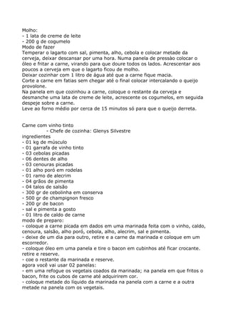 Molho:
- 1 lata de creme de leite
- 200 g de cogumelo
Modo de fazer
Temperar o lagarto com sal, pimenta, alho, cebola e colocar metade da
cerveja, deixar descansar por uma hora. Numa panela de pressào colocar o
óleo e fritar a carne, virando para que doure todos os lados. Acrescentar aos
poucos a cerveja em que o lagarto ficou de molho.
Deixar cozinhar com 1 litro de água até que a carne fique macia.
Corte a carne em fatias sem chegar até o final colocar intercalando o queijo
provolone.
Na panela em que cozinhou a carne, coloque o restante da cerveja e
desmanche uma lata de creme de leite, acrescente os cogumelos, em seguida
despeje sobre a carne.
Leve ao forno médio por cerca de 15 minutos só para que o queijo derreta.


Carne com vinho tinto
            - Chefe de cozinha: Glenys Silvestre
ingredientes
- 01 kg de músculo
- 01 garrafa de vinho tinto
- 03 cebolas picadas
- 06 dentes de alho
- 03 cenouras picadas
- 01 alho poró em rodelas
- 01 ramo de alecrim
- 04 grãos de pimenta
- 04 talos de salsão
- 300 gr de cebolinha em conserva
- 500 gr de champignon fresco
- 200 gr de bacon
- sal e pimenta a gosto
- 01 litro de caldo de carne
modo de preparo:
- coloque a carne picada em dados em uma marinada feita com o vinho, caldo,
cenoura, salsão, alho poró, cebola, alho, alecrim, sal e pimenta.
- deixe de um dia para outro, retire e a carne da marinada e coloque em um
escorredor.
- coloque óleo em uma panela e tire o bacon em cubinhos até ficar crocante.
retire e reserve.
- coe o restante da marinada e reserve.
agora você vai usar 02 panelas:
- em uma refogue os vegetais coados da marinada; na panela em que fritos o
bacon, frite os cubos de carne até adquirirem cor.
- coloque metade do líquido da marinada na panela com a carne e a outra
metade na panela com os vegetais.
 