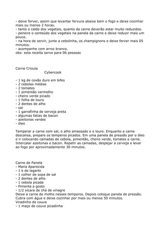- deixe ferver, assim que levantar fervura abaixe bem o fogo e deixe cozinhar
mais ou menos 2 horas.
- tanto o caldo dos vegetais, quanto da carne deverão estar muito reduzidos.
- peneire o conteúdo dos vegetais na panela da carne e deixe reduzir mais um
pouco.
- na hora de servir, junte a cebolinha, os champignons e deixe ferver mais 05
minutos.
- acompanhe com arroz branco.
obs: esta receita serve para 06 pessoas



Carne Crioula
                   Cybercook

-   1 kg de coxão duro em bifes
-   2 cebolas médias
-   2 tomates
-   1 pimentão vermelho
-   cheiro verde picado
-   1 folha de louro
-   2 dentes de alho
-   sal
-   1 garrafinha de cerveja preta
-   algumas fatias de bacon
-   azeitonas verdes
-   óleo

Temperar a carne com sal, o alho amassado e o louro. Enquanto a carne
descansa, prepare os temperos picados. Em uma panela de pressão por o óleo
e ir colocando camadas de cebola, pimentão, cheiro verde, tomates e carne.
Intercalar azeitonas e bacon. Repetir as camadas, despejar a cerveja e levar
ao fogo por aproximadamente 30 minutos.



Carne de Panela
- Maria Aparecida
- 1 k de lagarto
- 1 colher de sopa de sal
- 2 dentes de alho
- 1 cebola picada
- Pimenta a gosto
- 1/2 xícara de chá de vinagre
Deixe a carne de molho nesses temperos. Depois coloque panela de pressão.
Cubra com água e deixe cozinhar por mais ou menos 50 minutos.
Viradinho de couve
- 1 maço de couve picadinha
 