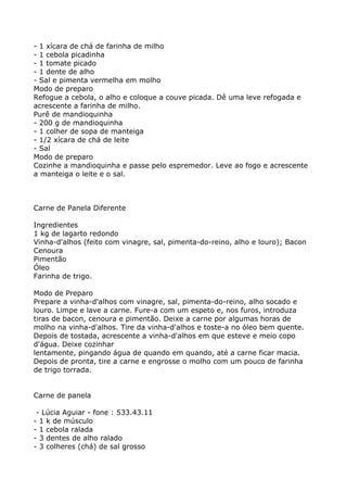 - 1 xícara de chá de farinha de milho
- 1 cebola picadinha
- 1 tomate picado
- 1 dente de alho
- Sal e pimenta vermelha em molho
Modo de preparo
Refogue a cebola, o alho e coloque a couve picada. Dê uma leve refogada e
acrescente a farinha de milho.
Purê de mandioquinha
- 200 g de mandioquinha
- 1 colher de sopa de manteiga
- 1/2 xícara de chá de leite
- Sal
Modo de preparo
Cozinhe a mandioquinha e passe pelo espremedor. Leve ao fogo e acrescente
a manteiga o leite e o sal.



Carne de Panela Diferente

Ingredientes
1 kg de lagarto redondo
Vinha-d'alhos (feito com vinagre, sal, pimenta-do-reino, alho e louro); Bacon
Cenoura
Pimentão
Óleo
Farinha de trigo.

Modo de Preparo
Prepare a vinha-d'alhos com vinagre, sal, pimenta-do-reino, alho socado e
louro. Limpe e lave a carne. Fure-a com um espeto e, nos furos, introduza
tiras de bacon, cenoura e pimentão. Deixe a carne por algumas horas de
molho na vinha-d'alhos. Tire da vinha-d'alhos e toste-a no óleo bem quente.
Depois de tostada, acrescente a vinha-d'alhos em que esteve e meio copo
d'água. Deixe cozinhar
lentamente, pingando água de quando em quando, até a carne ficar macia.
Depois de pronta, tire a carne e engrosse o molho com um pouco de farinha
de trigo torrada.


Carne de panela

 - Lúcia Aguiar - fone : 533.43.11
- 1 k de músculo
- 1 cebola ralada
- 3 dentes de alho ralado
- 3 colheres (chá) de sal grosso
 