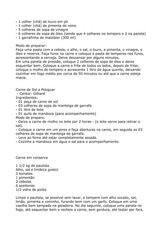 -   1   colher (chá) de louro em pó
-   1   colher (chá) de pimenta do reino
-   5   colheres de sopa de vinagre
-   6   colheres de sopa de óleo (sendo que 4 colheres no tempero e 2 na panela)
-   1   garrafinha de malzibier (300 ml)

Modo de preparar:
Faça uma pasta com a cebola, o alho, o sal, o louro, a pimenta, o vinagre, o
óleo e reserve. Faça furos na carne e coloque a pasta de temperos nos furos,
acrescentando a cerveja. Deixe descansar por alguns minutos.
Em uma panela de pressão, coloque 2 colheres de sopa de óleo e deixe
esquentar bem. Coloque a carne e frite de todos os lados, depois de fritar,
coloque o molho do tempero e acrescente 1 litro de água quente, deixando
cozinhar em fogo médio por cerca de 50 minutos ou até que a carne esteja
macia.


Carne de Sol a Potiguar
 - Cantor: Gilliard
Ingredientes:
- 01 peça de carne de sol
- 03 colheres de sopa de manteiga de garrafa
- 01 litro de leite
- 01 quilo de mandioca (para acompanhamento)
Modo de preparo:
- Deixe a carne de molho no leite por 2 horas - (o leite serve para retirar o
sal).
- Coloque a carne em um pirex e faça aberturas na carne, em seguida as 03
colheres de sopa de manteiga de garrafa.
- Leve ao forno até estar completamente assada.
- Cozinhe a mandioca em água e sal para o acompanhamento.



Carne em conserva

1 1/2 kg de paulista
Alho, sal e limão(a gosto)
2 tomates
1 pimentão
2 cebolas
6 azeitonas
1/2 vidro de picles

Limpe o paulista, se possível sem lavar, e tempere com alho socado, sal,
limão, pimenta e cominho, furando bem com um garfo. Coloque em uma
vasilha bem tampada na geladeira. No dia seguinte, coloque uma panela no
fogo, até esquentar bem e recheie a carne, sem gordura, até tostar por fora,
 