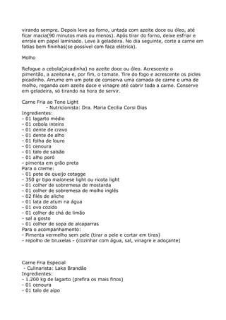 virando sempre. Depois leve ao forno, untada com azeite doce ou óleo, até
ficar macia(90 minutos mais ou menos). Após tirar do forno, deixe esfriar e
enrole em papel laminado. Leve à geladeira. No dia seguinte, corte a carne em
fatias bem fininhas(se possível com faca elétrica).

Molho

Refogue a cebola(picadinha) no azeite doce ou óleo. Acrescente o
pimentão, a azeitona e, por fim, o tomate. Tire do fogo e acrescente os picles
picadinho. Arrume em um pote de conserva uma camada de carne e uma de
molho, regando com azeite doce e vinagre até cobrir toda a carne. Conserve
em geladeira, só tirando na hora de servir.

Carne Fria ao Tone Light
            - Nutricionista: Dra. Maria Cecilia Corsi Dias
Ingredientes:
- 01 lagarto médio
- 01 cebola inteira
- 01 dente de cravo
- 01 dente de alho
- 01 folha de louro
- 01 cenoura
- 01 talo de salsão
- 01 alho poró
- pimenta em grão preta
Para o creme:
- 01 pote de queijo cotagge
- 350 gr tipo maionese light ou ricota light
- 01 colher de sobremesa de mostarda
- 01 colher de sobremesa de molho inglês
- 02 filés de aliche
- 01 lata de atum na água
- 01 ovo cozido
- 01 colher de chá de limão
- sal a gosto
- 01 colher de sopa de alcaparras
Para o acompanhamento:
- Pimenta vermelho sem pele (tirar a pele e cortar em tiras)
- repolho de bruxelas - (cozinhar com água, sal, vinagre e adoçante)



Carne Fria Especial
 - Culinarista: Laka Brandão
Ingredientes:
- 1.200 kg de lagarto (prefira os mais finos)
- 01 cenoura
- 01 talo de aipo
 