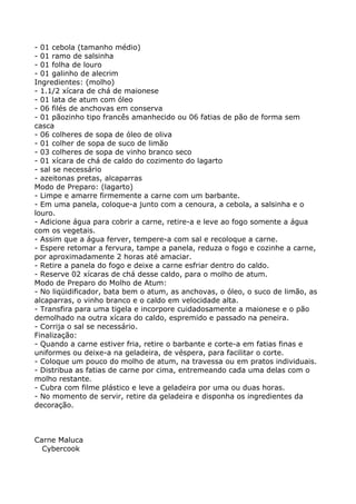 - 01 cebola (tamanho médio)
- 01 ramo de salsinha
- 01 folha de louro
- 01 galinho de alecrim
Ingredientes: (molho)
- 1.1/2 xícara de chá de maionese
- 01 lata de atum com óleo
- 06 filés de anchovas em conserva
- 01 pãozinho tipo francês amanhecido ou 06 fatias de pão de forma sem
casca
- 06 colheres de sopa de óleo de oliva
- 01 colher de sopa de suco de limão
- 03 colheres de sopa de vinho branco seco
- 01 xícara de chá de caldo do cozimento do lagarto
- sal se necessário
- azeitonas pretas, alcaparras
Modo de Preparo: (lagarto)
- Limpe e amarre firmemente a carne com um barbante.
- Em uma panela, coloque-a junto com a cenoura, a cebola, a salsinha e o
louro.
- Adicione água para cobrir a carne, retire-a e leve ao fogo somente a água
com os vegetais.
- Assim que a água ferver, tempere-a com sal e recoloque a carne.
- Espere retomar a fervura, tampe a panela, reduza o fogo e cozinhe a carne,
por aproximadamente 2 horas até amaciar.
- Retire a panela do fogo e deixe a carne esfriar dentro do caldo.
- Reserve 02 xícaras de chá desse caldo, para o molho de atum.
Modo de Preparo do Molho de Atum:
- No liqüidificador, bata bem o atum, as anchovas, o óleo, o suco de limão, as
alcaparras, o vinho branco e o caldo em velocidade alta.
- Transfira para uma tigela e incorpore cuidadosamente a maionese e o pão
demolhado na outra xícara do caldo, espremido e passado na peneira.
- Corrija o sal se necessário.
Finalização:
- Quando a carne estiver fria, retire o barbante e corte-a em fatias finas e
uniformes ou deixe-a na geladeira, de véspera, para facilitar o corte.
- Coloque um pouco do molho de atum, na travessa ou em pratos individuais.
- Distribua as fatias de carne por cima, entremeando cada uma delas com o
molho restante.
- Cubra com filme plástico e leve a geladeira por uma ou duas horas.
- No momento de servir, retire da geladeira e disponha os ingredientes da
decoração.



Carne Maluca
  Cybercook
 
