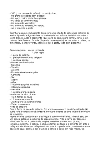 -   300 g por pessoa de músculo ou coxão duro
-   02 grandes cebolas bem picadas;
-   01 maço cheiro verde bem picado;
-   01 cálice de vinho branco;
-   01 pimentão vermelho;
-   01 pimentão amarelo, ou verde;
-   sal e pimenta a gosto

Cozinhar a carne em bastante água com uma pitada de sal e duas colheres de
azeite. Quando a água estiver na metade do seu volume inicial acrescentar o
vinho branco. Após o cozimento (que varia de carne para carne), corta-la em
tirinhas bem finas ou fatia-la (depende do seu gosto). Acrescentar a cebola, os
pimentões, o cheiro verde, azeite e o sal a gosto, tudo bem picadinho.


Carne mechada       carne recheada
                        - Don Pepe
- 1 peça de patinho
- 1 pedaço de toucinho salgado
- 1 cenoura cozida
- Dentes de alho inteiro
- Salsinha
- Tomilho
- Alecrim
- Pimenta do reino em grão
- Cominho
- Sal
- Azeite
Molho
- Toucinho salgado picadinho
- 3 tomates picados
- Salsinha
- 1 cebola grande picada
- 4 dentes de alho picado
- 4 a 5 folhas de louro
- 12 pimentas em grão
- 2 alho poro só a parte branca
- Vinho branco seco
Modo de preparo
Faça 4 furos na peça do patinho. Em um furo coloque o toucinho salgado. No
outro furo a cenoura cozida inteira, no outro o dente de alho inteiro e no outro
os temperos.
Pegue a carne coloque o sal e esfregue o cominho na carne. Já feito isso, em
um panela coloque 6 colheres de sopa de azeite, frite a carne pôr todos os
lados para fechar a porosidade. Depois acrescente o toucinho picado, o
tomate, a salsinha, a cebola, o alho, as folhas de louro e a pimenta em grão e
refogue tudo. Uma vez refogado acrescente 1 copo de vinho branco seco e um
pouco de água, corrija o sal e tampe a panela e deixe em fogo médio. Vá
 