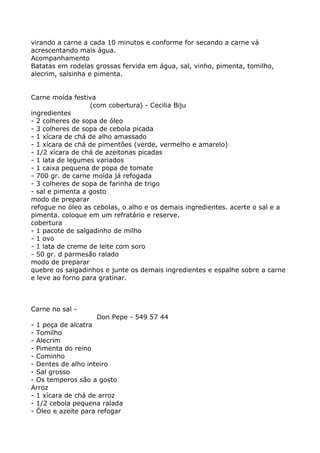 virando a carne a cada 10 minutos e conforme for secando a carne vá
acrescentando mais água.
Acompanhamento
Batatas em rodelas grossas fervida em água, sal, vinho, pimenta, tomilho,
alecrim, salsinha e pimenta.


Carne moída festiva
                  (com cobertura) - Cecilia Biju
ingredientes
- 2 colheres de sopa de óleo
- 3 colheres de sopa de cebola picada
- 1 xícara de chá de alho amassado
- 1 xícara de chá de pimentões (verde, vermelho e amarelo)
- 1/2 xícara de chá de azeitonas picadas
- 1 lata de legumes variados
- 1 caixa pequena de popa de tomate
- 700 gr. de carne moída já refogada
- 3 colheres de sopa de farinha de trigo
- sal e pimenta a gosto
modo de preparar
refogue no óleo as cebolas, o alho e os demais ingredientes. acerte o sal e a
pimenta. coloque em um refratário e reserve.
cobertura
- 1 pacote de salgadinho de milho
- 1 ovo
- 1 lata de creme de leite com soro
- 50 gr. d parmesão ralado
modo de preparar
quebre os salgadinhos e junte os demais ingredientes e espalhe sobre a carne
e leve ao forno para gratinar.



Carne no sal -
                     Don Pepe - 549 57 44
- 1 peça de alcatra
- Tomilho
- Alecrim
- Pimenta do reino
- Cominho
- Dentes de alho inteiro
- Sal grosso
- Os temperos são a gosto
Arroz
- 1 xícara de chá de arroz
- 1/2 cebola pequena ralada
- Óleo e azeite para refogar
 