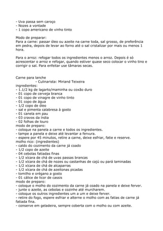 - Uva passa sem caroço
- Nozes a vontade
- 1 copo americano de vinho tinto

Modo de preparar:
Para a carne: passar óleo ou azeite na carne toda, sal grosso, de preferência
em pedra, depois de levar ao forno até o sal cristalizar por mais ou menos 1
hora.

Para o arroz: refogar todos os ingredientes menos o arroz. Depois é só
acrescentar o arroz e refogar, quando estiver quase seco colocar o vinho tino e
corrigir o sal. Para enfeitar use tâmaras secas.


Carne para lanche
             - Culinarista: Miriand Teixeira
ingredientes:
- 1.1/2 kg de lagarto/maminha ou coxão duro
- 01 copo de cerveja branca
- 01 copo de vinagre de vinho tinto
- 01 copo de água
- 1/2 copo de óleo
- sal e pimenta calabresa à gosto
- 01 canela em pau
- 03 cravos da índia
- 02 folhas de louro
modo de preparo:
- coloque na panela a carne e todos os ingredientes.
- tampe a panela e deixe até levantar a fervura.
- espere por 45 minutos, retire a carne, deixe esfriar, fatie e reserve.
molho rico: (ingredientes)
- caldo do cozimento da carne já coado
- 1/2 copo de azeite
- 04 cebolas fatiadas finas
- 1/2 xícara de chá de uvas passas brancas
- 1/2 xícara de chá de nozes ou castanhas de cajú ou pará laminadas
- 1/2 xícara de chá de alcaparras
- 1/2 xícara de chá de azeitonas picadas
- tomilho e orégano a gosto
- 01 cálice de licor de cassis
modo de preparo:
- coloque o molho do cozimento da carne já coado na panela e deixe ferver.
- junte o azeite, as cebolas e cozinhe até murcharem.
- coloque os outros ingredientes um a um e deixe ferver.
- retire do fogo, espere esfriar e alterne o molho com as fatias de carne já
fatiada fina.
- conserve em geladeira, sempre coberta com o molho ou com azeite.
 