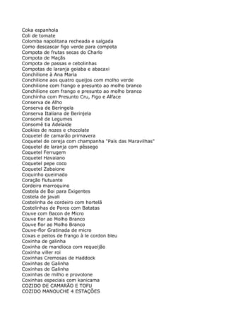 Coka espanhola
Coli de tomate
Colomba napolitana recheada e salgada
Como descascar figo verde para compota
Compota de frutas secas do Charlo
Compota de Maçãs
Compota de passas e cebolinhas
Compotas de laranja goiaba e abacaxi
Conchilione à Ana Maria
Conchilione aos quatro queijos com molho verde
Conchilione com frango e presunto ao molho branco
Conchilione com frango e presunto ao molho branco
Conchinha com Presunto Cru, Figo e Alface
Conserva de Alho
Conserva de Beringela
Conserva Italiana de Berinjela
Consomê de Legumes
Consomê tia Adelaide
Cookies de nozes e chocolate
Coquetel de camarão primavera
Coquetel de cereja com champanha "País das Maravilhas"
Coquetel de laranja com pêssego
Coquetel Ferrugem
Coquetel Havaiano
Coquetel pepe coco
Coquetel Zabaione
Coquinho queimado
Coração flutuante
Cordeiro marroquino
Costela de Boi para Exigentes
Costela de javali
Costelinha de cordeiro com hortelã
Costelinhas de Porco com Batatas
Couve com Bacon de Micro
Couve flor ao Molho Branco
Couve flor ao Molho Branco
Couve-flor Gratinada de micro
Coxas e peitos de frango à le cordon bleu
Coxinha de galinha
Coxinha de mandioca com requeijão
Coxinha viller roi
Coxinhas Cremosas de Haddock
Coxinhas de Galinha
Coxinhas de Galinha
Coxinhas de milho e provolone
Coxinhas especiais com kanicama
COZIDO DE CAMARÃO E TOFU
COZIDO MANOUCHE 4 ESTAÇÕES
 