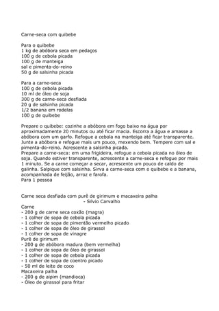 Carne-seca com quibebe

Para o quibebe
1 kg de abóbora seca em pedaços
100 g de cebola picada
100 g de manteiga
sal e pimenta-do-reino
50 g de salsinha picada

Para a carne-seca
100 g de cebola picada
10 ml de óleo de soja
300 g de carne-seca desfiada
20 g de salsinha picada
1/2 banana em rodelas
100 g de quibebe

Prepare o quibebe: cozinhe a abóbora em fogo baixo na água por
aproximadamente 20 minutos ou até ficar macia. Escorra a água e amasse a
abóbora com um garfo. Refogue a cebola na manteiga até ficar transparente.
Junte a abóbora e refogue mais um pouco, mexendo bem. Tempere com sal e
pimenta-do-reino. Acrescente a salsinha picada.
Prepare a carne-seca: em uma frigideira, refogue a cebola picada no óleo de
soja. Quando estiver transparente, acrescente a carne-seca e refogue por mais
1 minuto. Se a carne começar a secar, acrescente um pouco de caldo de
galinha. Salpique com salsinha. Sirva a carne-seca com o quibebe e a banana,
acompanhada de feijão, arroz e farofa.
Para 1 pessoa


Carne seca desfiada com purê de girimum e macaxeira palha
                             - Silvio Carvalho
Carne
- 200 g de carne seca coxão (magra)
- 1 colher de sopa de cebola picada
- 1 colher de sopa de pimentão vermelho picado
- 1 colher de sopa de óleo de girassol
- 1 colher de sopa de vinagre
Purê de girimum
- 200 g de abóbora madura (bem vermelha)
- 1 colher de sopa de óleo de girassol
- 1 colher de sopa de cebola picada
- 1 colher de sopa de coentro picado
- 50 ml de leite de coco
Macaxeira palha
- 200 g de aipim (mandioca)
- Óleo de girassol para fritar
 