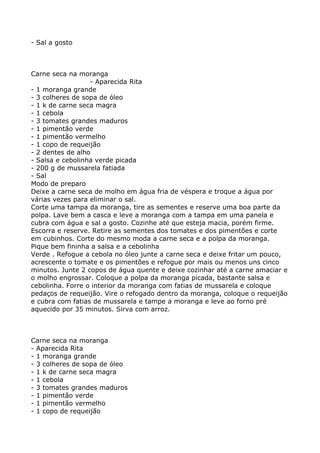 - Sal a gosto



Carne seca na moranga
                  - Aparecida Rita
- 1 moranga grande
- 3 colheres de sopa de óleo
- 1 k de carne seca magra
- 1 cebola
- 3 tomates grandes maduros
- 1 pimentão verde
- 1 pimentão vermelho
- 1 copo de requeijão
- 2 dentes de alho
- Salsa e cebolinha verde picada
- 200 g de mussarela fatiada
- Sal
Modo de preparo
Deixe a carne seca de molho em água fria de véspera e troque a água por
várias vezes para eliminar o sal.
Corte uma tampa da moranga, tire as sementes e reserve uma boa parte da
polpa. Lave bem a casca e leve a moranga com a tampa em uma panela e
cubra com água e sal a gosto. Cozinhe até que esteja macia, porém firme.
Escorra e reserve. Retire as sementes dos tomates e dos pimentões e corte
em cubinhos. Corte do mesmo moda a carne seca e a polpa da moranga.
Pique bem fininha a salsa e a cebolinha
Verde . Refogue a cebola no óleo junte a carne seca e deixe fritar um pouco,
acrescente o tomate e os pimentões e refogue por mais ou menos uns cinco
minutos. Junte 2 copos de água quente e deixe cozinhar até a carne amaciar e
o molho engrossar. Coloque a polpa da moranga picada, bastante salsa e
cebolinha. Forre o interior da moranga com fatias de mussarela e coloque
pedaços de requeijão. Vire o refogado dentro da moranga, coloque o requeijão
e cubra com fatias de mussarela e tampe a moranga e leve ao forno pré
aquecido por 35 minutos. Sirva com arroz.



Carne seca na moranga
- Aparecida Rita
- 1 moranga grande
- 3 colheres de sopa de óleo
- 1 k de carne seca magra
- 1 cebola
- 3 tomates grandes maduros
- 1 pimentão verde
- 1 pimentão vermelho
- 1 copo de requeijão
 