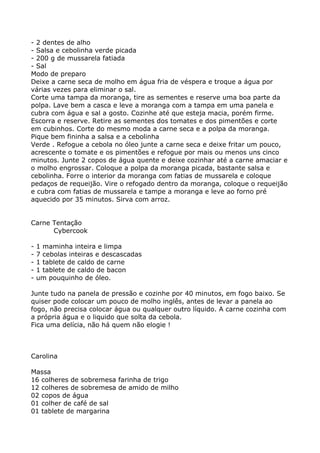 - 2 dentes de alho
- Salsa e cebolinha verde picada
- 200 g de mussarela fatiada
- Sal
Modo de preparo
Deixe a carne seca de molho em água fria de véspera e troque a água por
várias vezes para eliminar o sal.
Corte uma tampa da moranga, tire as sementes e reserve uma boa parte da
polpa. Lave bem a casca e leve a moranga com a tampa em uma panela e
cubra com água e sal a gosto. Cozinhe até que esteja macia, porém firme.
Escorra e reserve. Retire as sementes dos tomates e dos pimentões e corte
em cubinhos. Corte do mesmo moda a carne seca e a polpa da moranga.
Pique bem fininha a salsa e a cebolinha
Verde . Refogue a cebola no óleo junte a carne seca e deixe fritar um pouco,
acrescente o tomate e os pimentões e refogue por mais ou menos uns cinco
minutos. Junte 2 copos de água quente e deixe cozinhar até a carne amaciar e
o molho engrossar. Coloque a polpa da moranga picada, bastante salsa e
cebolinha. Forre o interior da moranga com fatias de mussarela e coloque
pedaços de requeijão. Vire o refogado dentro da moranga, coloque o requeijão
e cubra com fatias de mussarela e tampe a moranga e leve ao forno pré
aquecido por 35 minutos. Sirva com arroz.


Carne Tentação
      Cybercook

-   1 maminha inteira e limpa
-   7 cebolas inteiras e descascadas
-   1 tablete de caldo de carne
-   1 tablete de caldo de bacon
-   um pouquinho de óleo.

Junte tudo na panela de pressão e cozinhe por 40 minutos, em fogo baixo. Se
quiser pode colocar um pouco de molho inglês, antes de levar a panela ao
fogo, não precisa colocar água ou qualquer outro líquido. A carne cozinha com
a própria água e o liquido que solta da cebola.
Fica uma delícia, não há quem não elogie !



Carolina

Massa
16 colheres de sobremesa farinha de trigo
12 colheres de sobremesa de amido de milho
02 copos de água
01 colher de café de sal
01 tablete de margarina
 
