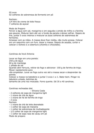 05 ovos
02 colheres de sobremesa de fermento em pó

Recheio:
1/4 litro de creme de leite fresco
7 colheres de açúcar

Modo de Preparo
Ferver a água com sal, margarina e em seguida o amido de milho e a farinha
aos poucos. Misturar bem até ver o fundo da panela e deixar esfriar. Depois de
fria, juntar 5 ovos inteiros e misturar as duas colheres de sobremesa de
fermento.
Amassar com as mãos. A massa deve ficar média, não muito grossa. Colocar
em um saquinho com um furo. Assar a massa. Depois de assada, cortar e
colocar o recheio e a cobertura (chantily e chocolate).



Carolinas da Vovó Antonia

Levar ao fogo em uma panela:
250 g de água
60 g de manteiga
1 pitada de sal
Quando abrir fervura, retirar do fogo e adicionar: 150 g de farinha de trigo.
Mexer rapidamente para
não empelotar. Levar ao fogo outra vez até a massa secar e desprender da
panela.
Colocar a massa na batedeira e juntar 3 ovos 1 a 1. Bater bem. Pingar no
tabuleiro untado, bolinhas do
tamanho de uma noz moscada. Forno quente. Dá 35 a 40 carolinas.


Carolinas recheadas diet
                       - Silvana Costa
- 2 colheres de sopa de margarina light
- 1 xícara de chá de água
- 1 xícara de há de farinha de trigo
- 2 ovos
Recheio
- 1 xícara de chá de leite desnatado
- 1 colher de sopa de maisena
- 1 colher de sobremesa de multiadoçante
- 1/2 colher de sopa de margarina light
- 1 colher de sopa rasa de cacau em pó
Modo de preparo
 