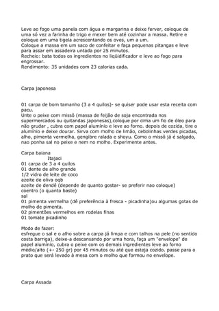 Leve ao fogo uma panela com água e margarina e deixe ferver, coloque de
uma só vez a farinha de trigo e mexer bem até cozinhar a massa. Retire e
coloque em uma tigela acrescentando os ovos, um a um.
Coloque a massa em um saco de confeitar e faça pequenas pitangas e leve
para assar em assadeira untada por 25 minutos.
Recheio: bata todos os ingredientes no liqüidificador e leve ao fogo para
engrossar.
Rendimento: 35 unidades com 23 calorias cada.



Carpa japonesa


01 carpa de bom tamanho (3 a 4 quilos)- se quiser pode usar esta receita com
pacu.
Unte o peixe com missô (massa de feijão de soja encontrada nos
supermercados ou quitandas japonesas),coloque por cima um fio de óleo para
não grudar , cubra com papel alumínio e leve ao forno. depois de cozida, tire o
alumínio e deixe dourar. Sirva com molho de limão, cebolinhas verdes picadas,
alho, pimenta vermelha, gengibre ralada e shoyu. Como o missô já é salgado,
nao ponha sal no peixe e nem no molho. Experimente antes.

Carpa baiana
             Itajaci
01 carpa de 3 a 4 quilos
01 dente de alho grande
1/2 vidro de leite de coco
azeite de oliva oqb
azeite de dendê (depende de quanto gostar- se preferir nao coloque)
coentro (o quanto baste)
sal
01 pimenta vermelha (dê preferência à fresca - picadinha)ou algumas gotas de
molho de pimenta.
02 pimentões vermelhos em rodelas finas
01 tomate picadinho

Modo de fazer:
esfregue o sal e o alho sobre a carpa já limpa e com talhos na pele (no sentido
costa barriga), deixe-a descansando por uma hora, faça um "envelope" de
papel alumínio, cubra o peixe com os demais ingredientes leve ao forno
médio/alto (+- 250 gr) por 45 minutos ou até que esteja cozido. passe para o
prato que será levado à mesa com o molho que formou no envelope.




Carpa Assada
 