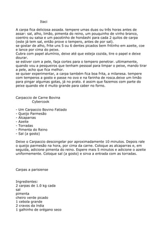 Itaci

A carpa fica deliciosa assada. tempere umas duas ou três horas antes de
assar: sal, alho, limão, pimenta do reino, um pouquinho de vinho branco,
coentro ou salsa e um pacotinho de hondashi para cada 2 quilos de carpa
(este já tem sal, então prove o tempero, antes de por sal).
se gostar de alho, frite uns 5 ou 6 dentes picados bem fritinho em azeite, coe
e lance por cima do peixe.
Cubra com papel alumínio, deixe até que esteja cozida, tire o papel e deixe
dourar.
se estiver com a pele, faça cortes para o tempero penetrar. ultimamente,
quando vou a pesqueiros que tenham pessoal para limpar o peixe, mando tirar
a pele, acho que fica melhor.
se quiser experimentar, a carpa também fica boa frita, a milanesa. tempere
com temperos a gosto e passe no ovo e na farinha de rosca.deixe um limão
para pingar algumas gotas, já no prato. é assim que fazemos com parte do
peixe quando ele é muito grande para caber no forno.


Carpaccio de Carne Bovina
         Cybercook

-   Um Carpaccio Bovino Fatiado
-   Queijo Parmesão
-   Alcaparras
-   Azeite
-   Torradas
-   Pimenta do Reino
-   Sal (a gosto)

Deixe o Carpaccio descongelar por aproximadamente 10 minutos. Depois rale
o queijo parmesão na hora, por cima da carne. Coloque as alcaparras e, em
seguida, adicione pimenta do reino. Espere mais 5 minutos e adicione o azeite
uniformemente. Coloque sal (a gosto) e sirva a entrada com as torradas.



Carpas a parisiense


Ingredientes:
2 carpas de 1.0 kg cada
sal
pimenta
cheiro verde picado
1 cebola grande
2 cravos da índia
1 galhinho de orégano seco
 