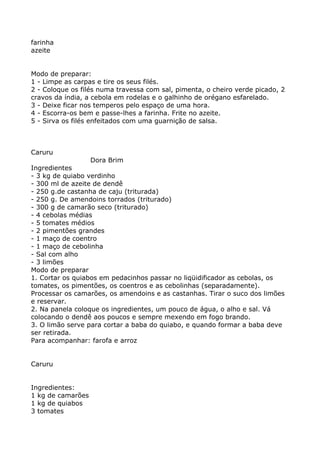 farinha
azeite


Modo de preparar:
1 - Limpe as carpas e tire os seus filés.
2 - Coloque os filés numa travessa com sal, pimenta, o cheiro verde picado, 2
cravos da índia, a cebola em rodelas e o galhinho de orégano esfarelado.
3 - Deixe ficar nos temperos pelo espaço de uma hora.
4 - Escorra-os bem e passe-lhes a farinha. Frite no azeite.
5 - Sirva os filés enfeitados com uma guarnição de salsa.



Caruru
                   Dora Brim
Ingredientes
- 3 kg de quiabo verdinho
- 300 ml de azeite de dendê
- 250 g.de castanha de caju (triturada)
- 250 g. De amendoins torrados (triturado)
- 300 g de camarão seco (triturado)
- 4 cebolas médias
- 5 tomates médios
- 2 pimentões grandes
- 1 maço de coentro
- 1 maço de cebolinha
- Sal com alho
- 3 limões
Modo de preparar
1. Cortar os quiabos em pedacinhos passar no liqüidificador as cebolas, os
tomates, os pimentões, os coentros e as cebolinhas (separadamente).
Processar os camarões, os amendoins e as castanhas. Tirar o suco dos limões
e reservar.
2. Na panela coloque os ingredientes, um pouco de água, o alho e sal. Vá
colocando o dendê aos poucos e sempre mexendo em fogo brando.
3. O limão serve para cortar a baba do quiabo, e quando formar a baba deve
ser retirada.
Para acompanhar: farofa e arroz


Caruru


Ingredientes:
1 kg de camarões
1 kg de quiabos
3 tomates
 
