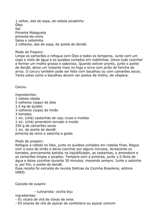 1 colher, das de sopa, de cebola picadinha
Óleo
Sal
Pimenta Malagueta
pimente-do-reino
Salsa e cebolinha
2 colheres, das de sopa, de azeite de dendê.

Modo de Preparo:
Limpe os camarões e refogue com Óleo e todos os temperos. Junte com um
copo e meio de água e os quiabos cortados em rodelinhas. Deixe tudo cozinhar
e formar um molho grosso e saboroso. Quando estiver pronto, junte o azeite
de dendê, deixe um instante mais no fogo e sirva com pirão de farinha de
arroz. O caruru também pode ser feito com bacalhau ou com camarões secos.
Tanto estes como o bacalhau devem ser postos de molho, de véspera.


Caruru

Ingredientes:
1 cebola ralada
5 colheres (sopa) de óleo
1,5 kg de quiabo
3 colheres (sopa) de limão
3 tomates
1 xíc. (chá) castanhas de caju cruas e moídas
1 xíc. (chá) amendoim torrado e moído
250 g de camarões secos
1 xíc. de azeite de dendê
pimenta do reino e salsinha a gosto

Modo de preparo:
Refogue a cebola no óleo, junte os quiabos cortados em rodelas finas. Regue
com o suco de limão e deixe cozinhar por alguns minutos. Acrescente os
tomates, previamente batidos no liqüidificador, as castanhas, o amendoim e
os camarões limpos e picados. Tempere com a pimenta, junte 1,5 litros de
água e deixe cozinhar durante 30 minutos, mexendo sempre. Junte a salsinha
e, por fim, o azeite de dendê.
Essa receita foi extraída da revista Delícias da Cozinha Brasileira, editora
UNED.


Cascata de suspiro

            - culinarista: cecília biju
ingredientes:
- 01 xícara de chá de claras de ovos
- 03 xícaras de chá de açúcar de confeiteiro ou açúcar comum
 