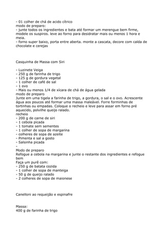 - 01 colher de chá de acido cítrico
modo de preparo:
- junte todos os ingredientes e bata até formar um merengue bem firme,
modele os suspiros. leve ao forno para desidratar mais ou menos 1 hora e
meia.
- forno super baixo, porta entre aberta. monte a cascata, decore com calda de
chocolate e cerejas



Casquinha de Massa com Siri

- Luzinete Veiga
- 250 g de farinha de trigo
- 125 g de gordura vegetal
- 1 colher de café de sal
- 1 ovo
- Mais ou menos 1/4 de xícara de chá de água gelada
modo de preparo
Junte em uma tigela a farinha de trigo, a gordura, o sal e o ovo. Acrescente
água aos poucos até formar uma massa maleável. Forre forminhas de
tortinhas ou empadas. Coloque o recheio e leve para assar em forno pré
aquecido, polvilhe queijo ralado.
recheio
- 200 g de carne de siri
- 1 cebola picada
- 1 tomate sem sementes
- 1 colher de sopa de margarina
- colheres de sopa de azeite
- Pimenta e sal a gosto
- Salsinha picada
-
Modo de preparo
Refogue a cebola na margarina e junte o restante dos ingredientes e refogue
bem
Faça um purê com:
- 250 g de batata cozida
- 1 colher de sopa de manteiga
- 50 g de queijo ralado
- 2 colheres de sopa de maionese



Canelloni ao requeijão e espinafre


Massa:
400 g de farinha de trigo
 