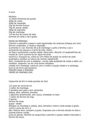 4 ovos

Recheio:
12 fatias finíssimas de queijo
200g de ricota
200g de requeijão
25g de farinha branca
70g de queijo ralado
300g de espinafre
50g de manteiga
1/4 de litro de creme de leite
pimenta em grão e sal a gosto

MODO DE PREPARO:
Cozinhe o espinafre e passe-o pelo espremedor de verduras.Coloque em uma
terrina o espinafre, a ricota,o requeijão
a pimenta e o sal. Derreta 30 g de manteiga e junte a farinha o sal e
acrescente aos poucos o creme de leite. Retire
do fogo e acrescente o queijo ralado .Mexa bem. Recorte 12 quadradinhos de
massa de 12cm cozinhe-os em água fervente
escorra-a. enxugue-os, cubra-os com fatias de queijo no centro de cada
quadrado e coloque um pouco de recheio espalhando
bem, nivelando-os com a espátula , enrole cada quadrado de modo a obter um
canelloni. disponha -os em uma forma refratária
untada com manteiga, cubra-os com o molho e queijo ralado e a manteiga.
leve-os ao forno para gratinar.
PORÇÃO PARA 4 PESSOAS
TEMPO DE PREPARO:2HS



Casquinha de Siri à moda paulista da Itaci

1/2 quilo de carne de siri
1 colher de manteiga
2 tomates sem pele e sem sementes
cebola, alho, salsinha, pimenta
1 pãozinho amanhecido, sem casca, embebido no leite
1 colher de farinha de trigo
4 gemas
farinha de rosca
queijo ralado
Refogue na manteiga a cebola, alho, tomates e cheiro verde picado a gosto.
Junte a carne de siri e o
pão. Misture bem, tempere a gosto. Engrosse com a farinha diluída no leite e
quando estiver cozido,
junte as gemas. Recheie as casquinhas e polvilhe o queijo ralado misturado à
farinha de rosca.
 