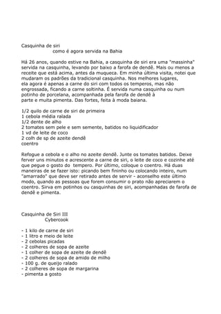 Casquinha de siri
             como é agora servida na Bahia

Há 26 anos, quando estive na Bahia, a casquinha de siri era uma "massinha"
servida na casquinha, levando por baixo a farofa de dendê. Mais ou menos a
receite que está acima, antes da muqueca. Em minha última visita, notei que
mudaram os padrões da tradicional casquinha. Nos melhores lugares,
ela agora é apenas a carne do siri com todos os temperos, mas não
engrossada, ficando a carne soltinha. É servida numa casquinha ou num
potinho de porcelana, acompanhada pela farofa de dendê à
parte e muita pimenta. Das fortes, feita à moda baiana.

1/2 quilo de carne de siri de primeira
1 cebola média ralada
1/2 dente de alho
2 tomates sem pele e sem semente, batidos no liquidificador
1 vd de leite de coco
2 colh de sp de azeite dendê
coentro

Refogue a cebola e o alho no azeite dendê. Junte os tomates batidos. Deixe
ferver uns minutos e acrescente a carne de siri, o leite de coco e cozinhe até
que pegue o gosto do tempero. Por último, coloque o coentro. Há duas
maneiras de se fazer isto: picando bem fininho ou colocando inteiro, num
"amarrado" que deve ser retirado antes de servir - aconselho este último
modo, quando as pessoas que forem consumir o prato não apreciarem o
coentro. Sirva em potinhos ou casquinhas de siri, acompanhadas de farofa de
dendê e pimenta.



Casquinha de Siri III
         Cybercook

-   1 kilo de carne de siri
-   1 litro e meio de leite
-   2 cebolas picadas
-   2 colheres de sopa de azeite
-   1 colher de sopa de azeite de dendê
-   2 colheres de sopa de amido de milho
-   100 g. de queijo ralado
-   2 colheres de sopa de margarina
-   pimenta a gosto
 