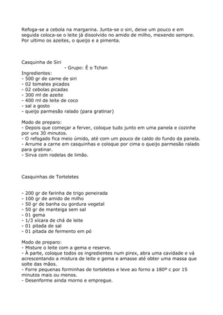 Refoga-se a cebola na margarina. Junta-se o siri, deixe um pouco e em
seguida coloca-se o leite já dissolvido no amido de milho, mexendo sempre.
Por ultimo os azeites, o queijo e a pimenta.



Casquinha de Siri
                   - Grupo: É o Tchan
Ingredientes:
- 500 gr de carne de siri
- 02 tomates picados
- 02 cebolas picadas
- 300 ml de azeite
- 400 ml de leite de coco
- sal a gosto
- queijo parmesão ralado (para gratinar)

Modo de preparo:
- Depois que começar a ferver, coloque tudo junto em uma panela e cozinhe
por uns 30 minutos.
- O refogado fica meio úmido, até com um pouco de caldo do fundo da panela.
- Arrume a carne em casquinhas e coloque por cima o queijo parmesão ralado
para gratinar.
- Sirva com rodelas de limão.



Casquinhas de Torteletes


-   200 gr de farinha de trigo peneirada
-   100 gr de amido de milho
-   50 gr de banha ou gordura vegetal
-   50 gr de manteiga sem sal
-   01 gema
-   1/3 xícara de chá de leite
-   01 pitada de sal
-   01 pitada de fermento em pó

Modo de preparo:
- Misture o leite com a gema e reserve.
- À parte, coloque todos os ingredientes num pirex, abra uma cavidade e vá
acrescentando a mistura de leite e gema e amasse até obter uma massa que
solte das mãos.
- Forre pequenas forminhas de torteletes e leve ao forno a 180º c por 15
minutos mais ou menos.
- Desenforme ainda morno e empregue.
 