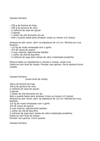 Cassata Siciliana


-   250 g de farinha de trigo
-   100 g de gordura de coco
-   2 colheres de sopa de açúcar
-   2 gemas
-   1 colher de chá fermento em pó
-   leite o quanto baste para amassar (mais ou menos 1/2 xícara)

Amassa-se sem sovar, abrir na espessura de 1/2 cm. Recheia-se crua.
Recheio:
- 1/2 kg de ricota amassada com o garfo
- 3/4 de xícara de açúcar
- 2 ovos inteiros, ligeiramente batidos
- 1 colher de chá de baunilha
- 2 colheres de sopa bem cheias de cidra cristalizada picadinha

Misture todos os ingredientes e recheie a massa, ainda crua.
Cobre-se com tiras de massa. Pincelar com gemas. Forno quente.Forma
untada.



Cassata Siciliana
                (outra torta de ricota)

250 g de farinha de trigo
100 g de gordura de coco
2 colheres de sopa de açúcar
2 gemas
1 colher de chá fermento em pó
leite o quanto baste para amassar (mais ou menos 1/2 xícara)
Amassa-se sem sovar, abrir na espessura de 1/2 cm. Recheia-se crua.
Recheio:
1/2 kg de ricota amassada com o garfo
3/4 de xícara de açúcar
2 ovos inteiros, ligeiramente batidos
1 colher de chá de baunilha
2 colheres de sopa bem cheias de cidra cristalizada picadinha
Cobre-se com tiras de massa.
Pincelar com gemas. Forno quente.

Cassata Siciliana
 