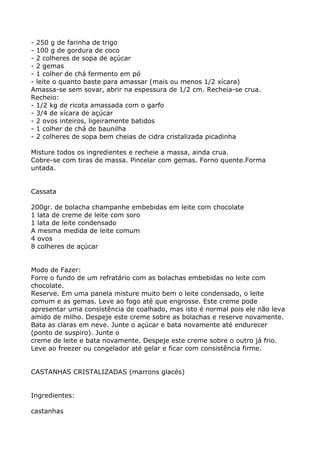 - 250 g de farinha de trigo
- 100 g de gordura de coco
- 2 colheres de sopa de açúcar
- 2 gemas
- 1 colher de chá fermento em pó
- leite o quanto baste para amassar (mais ou menos 1/2 xícara)
Amassa-se sem sovar, abrir na espessura de 1/2 cm. Recheia-se crua.
Recheio:
- 1/2 kg de ricota amassada com o garfo
- 3/4 de xícara de açúcar
- 2 ovos inteiros, ligeiramente batidos
- 1 colher de chá de baunilha
- 2 colheres de sopa bem cheias de cidra cristalizada picadinha

Misture todos os ingredientes e recheie a massa, ainda crua.
Cobre-se com tiras de massa. Pincelar com gemas. Forno quente.Forma
untada.


Cassata

200gr. de bolacha champanhe embebidas em leite com chocolate
1 lata de creme de leite com soro
1 lata de leite condensado
A mesma medida de leite comum
4 ovos
8 colheres de açúcar


Modo de Fazer:
Forre o fundo de um refratário com as bolachas embebidas no leite com
chocolate.
Reserve. Em uma panela misture muito bem o leite condensado, o leite
comum e as gemas. Leve ao fogo até que engrosse. Este creme pode
apresentar uma consistência de coalhado, mas isto é normal pois ele não leva
amido de milho. Despeje este creme sobre as bolachas e reserve novamente.
Bata as claras em neve. Junte o açúcar e bata novamente até endurecer
(ponto de suspiro). Junte o
creme de leite e bata novamente. Despeje este creme sobre o outro já frio.
Leve ao freezer ou congelador até gelar e ficar com consistência firme.


CASTANHAS CRISTALIZADAS (marrons glacés)


Ingredientes:

castanhas
 