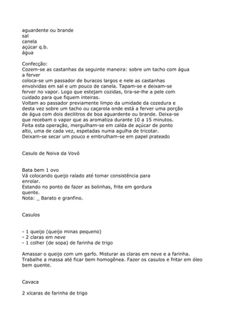 aguardente ou brande
sal
canela
açúcar q.b.
água

Confecção:
Cozem-se as castanhas da seguinte maneira: sobre um tacho com água
a ferver
coloca-se um passador de buracos largos e nele as castanhas
envolvidas em sal e um pouco de canela. Tapam-se e deixam-se
ferver no vapor. Logo que estejam cozidas, tira-se-lhe a pele com
cuidado para que fiquem inteiras.
Voltam ao passador previamente limpo da umidade da cozedura e
desta vez sobre um tacho ou caçarola onde está a ferver uma porção
de água com dois decilitros de boa aguardente ou brande. Deixa-se
que recebam o vapor que as aromatiza durante 10 a 15 minutos.
Feita esta operação, mergulham-se em calda de açúcar de ponto
alto, uma de cada vez, espetadas numa agulha de tricotar.
Deixam-se secar um pouco e embrulham-se em papel prateado


Casulo de Noiva da Vovó


Bata bem 1 ovo
Vá colocando queijo ralado até tomar consistência para
enrolar.
Estando no ponto de fazer as bolinhas, frite em gordura
quente.
Nota: _ Barato e granfino.


Casulos


- 1 queijo (queijo minas pequeno)
- 2 claras em neve
- 1 colher (de sopa) de farinha de trigo

Amassar o queijo com um garfo. Misturar as claras em neve e a farinha.
Trabalhe a massa até ficar bem homogênea. Fazer os casulos e fritar em óleo
bem quente.


Cavaca

2 xícaras de farinha de trigo
 