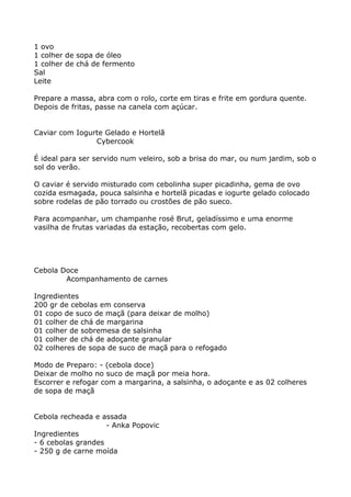 1 ovo
1 colher de sopa de óleo
1 colher de chá de fermento
Sal
Leite

Prepare a massa, abra com o rolo, corte em tiras e frite em gordura quente.
Depois de fritas, passe na canela com açúcar.


Caviar com Iogurte Gelado e Hortelã
                Cybercook

É ideal para ser servido num veleiro, sob a brisa do mar, ou num jardim, sob o
sol do verão.

O caviar é servido misturado com cebolinha super picadinha, gema de ovo
cozida esmagada, pouca salsinha e hortelã picadas e iogurte gelado colocado
sobre rodelas de pão torrado ou crostões de pão sueco.

Para acompanhar, um champanhe rosé Brut, geladíssimo e uma enorme
vasilha de frutas variadas da estação, recobertas com gelo.




Cebola Doce
        Acompanhamento de carnes

Ingredientes
200 gr de cebolas em conserva
01 copo de suco de maçã (para deixar de molho)
01 colher de chá de margarina
01 colher de sobremesa de salsinha
01 colher de chá de adoçante granular
02 colheres de sopa de suco de maçã para o refogado

Modo de Preparo: - (cebola doce)
Deixar de molho no suco de maçã por meia hora.
Escorrer e refogar com a margarina, a salsinha, o adoçante e as 02 colheres
de sopa de maçã


Cebola recheada e assada
                    - Anka Popovic
Ingredientes
- 6 cebolas grandes
- 250 g de carne moída
 