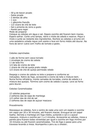 - 50 g de bacon picado
- Salsa picada
- 2 dentes de alho
- 1 ovo
- 1 pãozinho francês
- 1/2 xícara de chá de leite
- Sal e pimenta do reino a gosto
- Azeite para regar
Modo de preparar
Coloque as cebolas em água e sal. Depois cozinhe até ficarem bem macias.
Espere esfriar. Corte uma tampa, retire o miolo da cebola e reserve. Pique o
miolo e junte ao restante dos ingredientes. Recheie as cebolas e arrume em
uma assadeira untada regue com azeite e leve em forno médio até dourar. Na
hora de servir cubra com molho de tomate a gosto.



Cebolas caprichadas

1 pão de forma sem casca torrado
1 envelope de creme de cebola
1 l de leite frio
1/2 lata de creme de leite
1 xícara de chá de queijo prato ralado
1/2 xícara de chá de queijo parmesão ralado

Despeje o creme de cebola no leite e prepare-o conforme as
indicações. Retire do fogo, acrescente o creme de leite e misture bem.
Numa forma refratária, monte camadas de torradas, creme de cebola e a
mistura dos queijos. Termine com creme de cebola e queijo. Leve ao forno
para dourar.

Cebolas Caramelizadas

12 cebolas pequenas
2 colheres das de sopa de manteiga
1/2 colher das de chá de sal
2 colheres das de sopa de açúcar mascavo

Procedimento

Descasque as cebolas, fure o centro de cada uma com um espeto e cozinhe
em vapor por 20 a 30 minutos, até ficarem macias. Enxugue-as em papel
toalha. Derreta a manteiga em fogo médio, juntando o sal e o açúcar
mascavo, misture e cozinhe por 1 a 2 minutos. Acrescente as cebolas, mexa a
panela para ficarem todas revestidas por igual e cozinhe em fogo minímo por
10 minutos ou até ficarem caramelizadas. Tire do fogo e passe para uma
travessa levando a mesa. Acompanha o peru ou o chester.
 