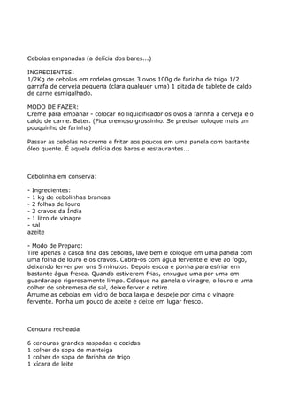 Cebolas empanadas (a delícia dos bares...)

INGREDIENTES:
1/2Kg de cebolas em rodelas grossas 3 ovos 100g de farinha de trigo 1/2
garrafa de cerveja pequena (clara qualquer uma) 1 pitada de tablete de caldo
de carne esmigalhado.

MODO DE FAZER:
Creme para empanar - colocar no liqüidificador os ovos a farinha a cerveja e o
caldo de carne. Bater. (Fica cremoso grossinho. Se precisar coloque mais um
pouquinho de farinha)

Passar as cebolas no creme e fritar aos poucos em uma panela com bastante
óleo quente. É aquela delícia dos bares e restaurantes...



Cebolinha em conserva:

- Ingredientes:
- 1 kg de cebolinhas brancas
- 2 folhas de louro
- 2 cravos da Índia
- 1 litro de vinagre
- sal
azeite

- Modo de Preparo:
Tire apenas a casca fina das cebolas, lave bem e coloque em uma panela com
uma folha de louro e os cravos. Cubra-os com água fervente e leve ao fogo,
deixando ferver por uns 5 minutos. Depois escoa e ponha para esfriar em
bastante água fresca. Quando estiverem frias, enxugue uma por uma em
guardanapo rigorosamente limpo. Coloque na panela o vinagre, o louro e uma
colher de sobremesa de sal, deixe ferver e retire.
Arrume as cebolas em vidro de boca larga e despeje por cima o vinagre
fervente. Ponha um pouco de azeite e deixe em lugar fresco.



Cenoura recheada

6   cenouras grandes raspadas e cozidas
1   colher de sopa de manteiga
1   colher de sopa de farinha de trigo
1   xícara de leite
 
