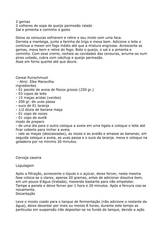 2 gemas
2 colheres de sopa de queijo parmesão ralado
Sal e pimenta e cominho a gosto

Deixe as cenouras esfriarem e retire o seu miolo com uma faca.
Derreta a manteiga, junte a farinha de trigo e mexa bem. Adicione o leite e
continue a mexer em fogo médio até que a mistura engrosse. Acrescente as
gemas, mexa bem e retire do fogo. Bote o queijo, o sal e a pimenta e
cominho. Com esse creme, recheie as cavidades das cenouras, arrume-as num
pirex untado, cubra com catchup e queijo parmesão.
Asse em forno quente até que doure.



Cereal Puirschmusli
 - Atriz: Elke Maravilha
ingredientes
- 01 pacote de aveia de flocos grosso (250 gr.)
- 03 copos de leite
- 15 maças acidas (verdes)
- 200 gr. de uvas passa
- suco de 01 laranja
- 1/2 dúzia de banana maça
- 01 copo de nozes
- 01 copo de avelã
modo de preparo
- de uma dia para o outro coloque a aveia em uma tigela e coloque o leite até
ficar coberto para inchar a aveia.
- rale as maças (descascadas), as nozes e as avelãs e amasse as bananas; em
seguida coloque a aveia, as uvas passa e o suco da laranja. mexa e coloque na
geladeira por no mínimo 20 minutos.



Cerveja caseira

Lúpulagem

Após a filtração, acrescente o lúpulo e o açúcar, deixe ferver, nesta mesma
fase coloca-se o clarex, apenas 20 gramas, antes de adicionar dissolva bem,
em um pouco d'água (tratada), mexendo bastante para não empelotar.
Tampe a panela e deixe ferver por 1 hora e 20 minutos. Após a fervura coa-se
novamente.
Decantação

Leve o mosto coado para o tanque de fermentação (não adicione o restante da
água), deixe decantar por mais ou menos 8 horas, durante este tempo as
partículas em suspensão irão depositar-se no fundo do tanque, devido a ação
 