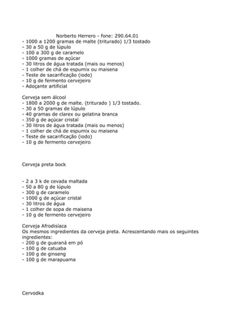 Norberto Herrero - fone: 290.64.01
-   1000 a 1200 gramas de malte (triturado) 1/3 tostado
-   30 a 50 g de lúpulo
-   100 a 300 g de caramelo
-   1000 gramas de açúcar
-   30 litros de água tratada (mais ou menos)
-   1 colher de chá de espumix ou maisena
-   Teste de sacarificação (iodo)
-   10 g de fermento cervejeiro
-   Adoçante artificial

Cerveja sem álcool
- 1800 a 2000 g de malte. (triturado ) 1/3 tostado.
- 30 a 50 gramas de lúpulo
- 40 gramas de clarex ou gelatina branca
- 350 g de açúcar cristal
- 30 litros de água tratada (mais ou menos)
- 1 colher de chá de espumix ou maisena
- Teste de sacarificação (iodo)
- 10 g de fermento cervejeiro



Cerveja preta bock


-   2 a 3 k de cevada maltada
-   50 a 80 g de lúpulo
-   300 g de caramelo
-   1000 g de açúcar cristal
-   30 litros de água
-   1 colher de sopa de maisena
-   10 g de fermento cervejeiro

Cerveja Afrodisíaca
Os mesmos ingredientes da cerveja preta. Acrescentando mais os seguintes
ingredientes:
- 200 g de guaraná em pó
- 100 g de catuaba
- 100 g de ginseng
- 100 g de marapuama




Cervodka
 