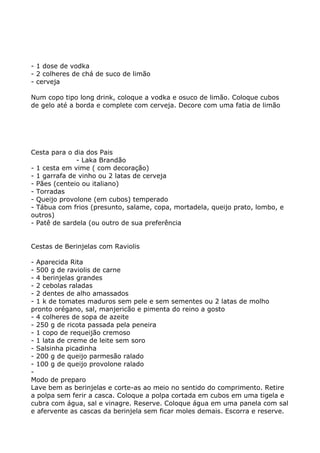 - 1 dose de vodka
- 2 colheres de chá de suco de limão
- cerveja

Num copo tipo long drink, coloque a vodka e osuco de limão. Coloque cubos
de gelo até a borda e complete com cerveja. Decore com uma fatia de limão




Cesta para o dia dos Pais
              - Laka Brandão
- 1 cesta em vime ( com decoração)
- 1 garrafa de vinho ou 2 latas de cerveja
- Pães (centeio ou italiano)
- Torradas
- Queijo provolone (em cubos) temperado
- Tábua com frios (presunto, salame, copa, mortadela, queijo prato, lombo, e
outros)
- Patê de sardela (ou outro de sua preferência


Cestas de Berinjelas com Raviolis

- Aparecida Rita
- 500 g de raviolis de carne
- 4 berinjelas grandes
- 2 cebolas raladas
- 2 dentes de alho amassados
- 1 k de tomates maduros sem pele e sem sementes ou 2 latas de molho
pronto orégano, sal, manjericão e pimenta do reino a gosto
- 4 colheres de sopa de azeite
- 250 g de ricota passada pela peneira
- 1 copo de requeijão cremoso
- 1 lata de creme de leite sem soro
- Salsinha picadinha
- 200 g de queijo parmesão ralado
- 100 g de queijo provolone ralado
-
Modo de preparo
Lave bem as berinjelas e corte-as ao meio no sentido do comprimento. Retire
a polpa sem ferir a casca. Coloque a polpa cortada em cubos em uma tigela e
cubra com água, sal e vinagre. Reserve. Coloque água em uma panela com sal
e afervente as cascas da berinjela sem ficar moles demais. Escorra e reserve.
 