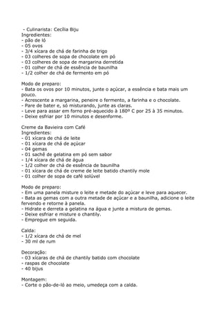 - Culinarista: Cecília Biju
Ingredientes:
- pão de ló
- 05 ovos
- 3/4 xícara de chá de farinha de trigo
- 03 colheres de sopa de chocolate em pó
- 03 colheres de sopa de margarina derretida
- 01 colher de chá de essência de baunilha
- 1/2 colher de chá de fermento em pó

Modo de preparo:
- Bata os ovos por 10 minutos, junte o açúcar, a essência e bata mais um
pouco.
- Acrescente a margarina, peneire o fermento, a farinha e o chocolate.
- Pare de bater e, só misturando, junte as claras.
- Leve para assar em forno pré-aquecido à 180º C por 25 à 35 minutos.
- Deixe esfriar por 10 minutos e desenforme.

Creme da Bavieira com Café
Ingredientes:
- 01 xícara de chá de leite
- 01 xícara de chá de açúcar
- 04 gemas
- 01 sachê de gelatina em pó sem sabor
- 1/4 xícara de chá de água
- 1/2 colher de chá de essência de baunilha
- 01 xícara de chá de creme de leite batido chantily mole
- 01 colher de sopa de café solúvel

Modo de preparo:
- Em uma panela misture o leite e metade do açúcar e leve para aquecer.
- Bata as gemas com a outra metade de açúcar e a baunilha, adicione o leite
fervendo e retorne à panela.
- Hidrate e derreta a gelatina na água e junte a mistura de gemas.
- Deixe esfriar e misture o chantily.
- Empregue em seguida.

Calda:
- 1/2 xícara de chá de mel
- 30 ml de rum

Decoração:
- 03 xícaras de chá de chantily batido com chocolate
- raspas de chocolate
- 40 bijus

Montagem:
- Corte o pão-de-ló ao meio, umedeça com a calda.
 
