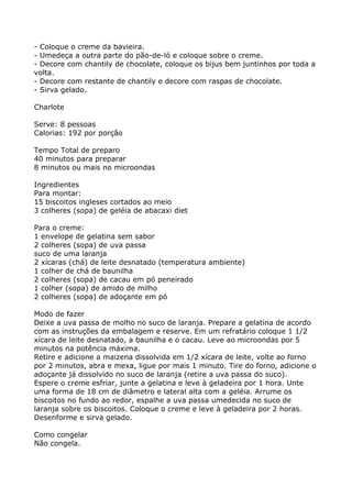 - Coloque o creme da bavieira.
- Umedeça a outra parte do pão-de-ló e coloque sobre o creme.
- Decore com chantily de chocolate, coloque os bijus bem juntinhos por toda a
volta.
- Decore com restante de chantily e decore com raspas de chocolate.
- Sirva gelado.

Charlote

Serve: 8 pessoas
Calorias: 192 por porção

Tempo Total de preparo
40 minutos para preparar
8 minutos ou mais no microondas

Ingredientes
Para montar:
15 biscoitos ingleses cortados ao meio
3 colheres (sopa) de geléia de abacaxi diet

Para o creme:
1 envelope de gelatina sem sabor
2 colheres (sopa) de uva passa
suco de uma laranja
2 xícaras (chá) de leite desnatado (temperatura ambiente)
1 colher de chá de baunilha
2 colheres (sopa) de cacau em pó peneirado
1 colher (sopa) de amido de milho
2 colheres (sopa) de adoçante em pó

Modo de fazer
Deixe a uva passa de molho no suco de laranja. Prepare a gelatina de acordo
com as instruções da embalagem e reserve. Em um refratário coloque 1 1/2
xícara de leite desnatado, a baunilha e o cacau. Leve ao microondas por 5
minutos na potência máxima.
Retire e adicione a maizena dissolvida em 1/2 xícara de leite, volte ao forno
por 2 minutos, abra e mexa, ligue por mais 1 minuto. Tire do forno, adicione o
adoçante já dissolvido no suco de laranja (retire a uva passa do suco).
Espere o creme esfriar, junte a gelatina e leve à geladeira por 1 hora. Unte
uma forma de 18 cm de diâmetro e lateral alta com a geléia. Arrume os
biscoitos no fundo ao redor, espalhe a uva passa umedecida no suco de
laranja sobre os biscoitos. Coloque o creme e leve à geladeira por 2 horas.
Desenforme e sirva gelado.

Como congelar
Não congela.
 