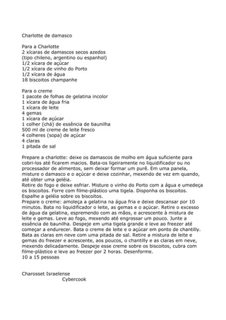 Charlotte de damasco

Para a Charlotte
2 xícaras de damascos secos azedos
(tipo chileno, argentino ou espanhol)
1/2 xícara de açúcar
1/2 xícara de vinho do Porto
1/2 xícara de água
18 biscoitos champanhe

Para o creme
1 pacote de folhas de gelatina incolor
1 xícara de água fria
1 xícara de leite
4 gemas
1 xícara de açúcar
1 colher (chá) de essência de baunilha
500 ml de creme de leite fresco
4 colheres (sopa) de açúcar
4 claras
1 pitada de sal

Prepare a charlotte: deixe os damascos de molho em água suficiente para
cobri-los até ficarem macios. Bata-os ligeiramente no liquidificador ou no
processador de alimentos, sem deixar formar um purê. Em uma panela,
misture o damasco e o açúcar e deixe cozinhar, mexendo de vez em quando,
até obter uma geléia.
Retire do fogo e deixe esfriar. Misture o vinho do Porto com a água e umedeça
os biscoitos. Forre com filme-plástico uma tigela. Disponha os biscoitos.
Espalhe a geléia sobre os biscoitos.
Prepare o creme: amoleça a gelatina na água fria e deixe descansar por 10
minutos. Bata no liquidificador o leite, as gemas e o açúcar. Retire o excesso
de água da gelatina, espremendo com as mãos, e acrescente à mistura de
leite e gemas. Leve ao fogo, mexendo até engrossar um pouco. Junte a
essência de baunilha. Despeje em uma tigela grande e leve ao freezer até
começar a endurecer. Bata o creme de leite e o açúcar em ponto de chantilly.
Bata as claras em neve com uma pitada de sal. Retire a mistura de leite e
gemas do freezer e acrescente, aos poucos, o chantilly e as claras em neve,
mexendo delicadamente. Despeje esse creme sobre os biscoitos, cubra com
filme-plástico e leve ao freezer por 2 horas. Desenforme.
10 a 15 pessoas


Charosset Israelense
                 Cybercook
 
