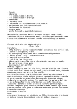 -   2 maçãs
-   6 bananas
-   suco e casca ralada de 1 limão
-   suco e casca ralada de 1 laranja
-   20 tâmaras
-   1 xícara de nozes
-   1 xícaras de chá de vinho tinto seco (de Pessach)
-   4 colheres de sopa de frutas cristalizadas
-   2 colheres de chá de canela
-   açúcar a gosto
-   farinha de matzá na quantidade necessária

Moa as frutas e as nozes. Adicione o vinho e o suco de limão e laranja.
Acrescente um pouco de farinha de matzá, o suficiente para absorver o vinho
e obter uma pasta macia. Misture a canela e polvilhe com açúcar a gosto.


Charque carne seca com banana-da-terra
                           - Mirian Mello
Ingredientes
- 500 g de charque (carne seca) demolhada e aferventada para eliminar o sal.
- 1 colher de sopa (15 ml) de óleo
- 3/4 xícara (100g) de toucinho fresco cortado em cubos pequenos
- 1 cebola grande (150 g.) Cortada em rodelas
- 1 dente de alho amassado
- 1 1/2 xícara (360 ml) de água
- 4 bananas-da-terra média (600 g.), Descascadas e cortada em rodelas
- Sal e pimenta-do-reino a gosto
- Coentro picado para polvilhar
Modo de preparar
Escorra o charque e, com uma faca afiada, corte em cubos de 2 cm. Reserve.
Aqueça o óleo numa panela em fogo médio, junte o toucinho e frite, mexendo
com uma colher de pau, até ficar bem dourada.
Com uma escumadeira, tire os torresmos da panela, escorrendo bem, e
reserve. Coloque a cebola, o alho e o charque na panela e cozinhe, mexendo
de vez em quando, até a carne ficar bem dourada. Acrescente a água,
misture, tampe a panela, abaixe o fogo e deixe cozinhar por cerca de 1 hora
ou até o charque ficar macio, juntando mais água se for necessário.
Acrescente o banana-da-terra e continue o cozimento por mais alguns
minutos. Tempere a gosto com sal e pimenta-do-reino e tire do fogo. Passe
para um prato de servir, junte os torresmos reservados, polvilhe com coentro
e sirva imediatamente
Rendimento: 6 porções
Nota:
A banana-da-terra pode ser substituída por 500 g. De macaxeira (mandioca)
ou abóbora madura, descascadas e cortas em pedaços pequenos---
 