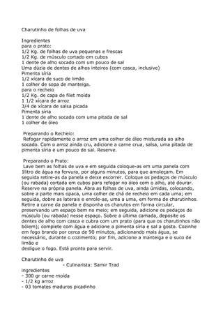 Charutinho de folhas de uva

Ingredientes
para o prato:
1/2 Kg. de folhas de uva pequenas e frescas
1/2 Kg. de músculo cortado em cubos
1 dente de alho socado com um pouco de sal
Uma dúzia de dentes de alhos inteiros (com casca, inclusive)
Pimenta síria
1/2 xícara de suco de limão
1 colher de sopa de manteiga.
para o recheio
1/2 Kg. de capa de filet moída
1 1/2 xícara de arroz
3/4 de xícara de salsa picada
Pimenta síria
1 dente de alho socado com uma pitada de sal
1 colher de óleo

 Preparando o Recheio:
 Refogar rapidamente o arroz em uma colher de óleo misturada ao alho
socado. Com o arroz ainda cru, adicione a carne crua, salsa, uma pitada de
pimenta síria e um pouco de sal. Reserve.

 Preparando o Prato:
 Lave bem as folhas de uva e em seguida coloque-as em uma panela com
1litro de água na fervura, por alguns minutos, para que amoleçam. Em
seguida retire-as da panela e deixe escorrer. Coloque os pedaços de músculo
(ou rabada) cortada em cubos para refogar no óleo com o alho, até dourar.
Reserve na própria panela. Abra as folhas de uva, ainda úmidas, colocando,
sobre a parte mais opaca, uma colher de chá de recheio em cada uma; em
seguida, dobre as laterais e enrole-as, uma a uma, em forma de charutinhos.
Retire a carne da panela e disponha os charutos em forma circular,
preservando um espaço bem no meio; em seguida, adicione os pedaços de
músculo (ou rabada) nesse espaço. Sobre a última camada, deposite os
dentes de alho com casca e cubra com um prato (para que os charutinhos não
bóiem); complete com água e adicione a pimenta síria e sal a gosto. Cozinhe
em fogo brando por cerca de 90 minutos, adicionando mais água, se
necessário, durante o cozimento; por fim, adicione a manteiga e o suco de
limão e
desligue o fogo. Está pronto para servir.

Charutinho de uva
                 - Culinarista: Samir Trad
ingredientes
- 300 gr carne moída
- 1/2 kg arroz
- 03 tomates maduros picadinho
 