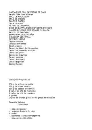 MASSA PUBA COM CASTANHA DE CAJU
BRASILEIRA DA CAETANA
BOLO DE MACAXEIRA
BOLO DE QUEIJO
BOLOS E DOCES
DOCE DE CAJU
FILHÓS DE CARNAVAL
DOCE DE BATATA DOCE COM LEITE DE COCO
MANJAR DE COCO COM GOIABA EM CALDA
PASTEL DE BARTYRA
EMPADINHA DE CAMARÃO
IMBUZADA SERTANEJA
PATÊ DE FÍGADO
Cupim ao Leite
Curaçau Limonada
Cural salgado
Cuscuz de Atum de Microondas
Cuscuz de camarão e cação
Cuscuz de Coco
Cuscuz de legumes
Cuscuz paulista
Cuscuz Recheado
Cuszuz Especial
Cuzcuz Rápido




Cabeça de negro da Lu

350 g de açúcar em calda
150 g de nozes moídas
100 g de passas picadinhas
1 colher de chá de manteiga
1 colher de chá de maizena
5 gemas
Depois de pronto, passa-se no glacê de chocolate

Caçarola Italiana
          Cybercook

-   1   copo de açúcar
-   1   copo de Farinha de trigo
-   3   ovos
-   2   colheres (sopa) de margarina
-   1   copo de queijo ralado
 