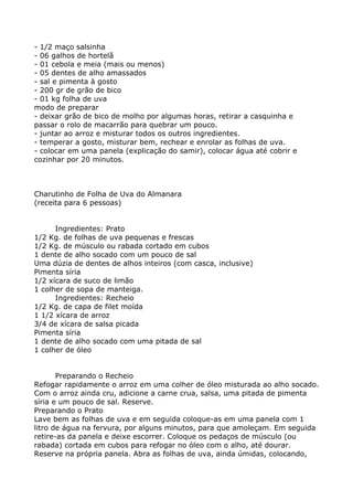- 1/2 maço salsinha
- 06 galhos de hortelã
- 01 cebola e meia (mais ou menos)
- 05 dentes de alho amassados
- sal e pimenta à gosto
- 200 gr de grão de bico
- 01 kg folha de uva
modo de preparar
- deixar grão de bico de molho por algumas horas, retirar a casquinha e
passar o rolo de macarrão para quebrar um pouco.
- juntar ao arroz e misturar todos os outros ingredientes.
- temperar a gosto, misturar bem, rechear e enrolar as folhas de uva.
- colocar em uma panela (explicação do samir), colocar água até cobrir e
cozinhar por 20 minutos.



Charutinho de Folha de Uva do Almanara
(receita para 6 pessoas)


      Ingredientes: Prato
1/2 Kg. de folhas de uva pequenas e frescas
1/2 Kg. de músculo ou rabada cortado em cubos
1 dente de alho socado com um pouco de sal
Uma dúzia de dentes de alhos inteiros (com casca, inclusive)
Pimenta síria
1/2 xícara de suco de limão
1 colher de sopa de manteiga.
      Ingredientes: Recheio
1/2 Kg. de capa de filet moída
1 1/2 xícara de arroz
3/4 de xícara de salsa picada
Pimenta síria
1 dente de alho socado com uma pitada de sal
1 colher de óleo


       Preparando o Recheio
Refogar rapidamente o arroz em uma colher de óleo misturada ao alho socado.
Com o arroz ainda cru, adicione a carne crua, salsa, uma pitada de pimenta
síria e um pouco de sal. Reserve.
Preparando o Prato
Lave bem as folhas de uva e em seguida coloque-as em uma panela com 1
litro de água na fervura, por alguns minutos, para que amoleçam. Em seguida
retire-as da panela e deixe escorrer. Coloque os pedaços de músculo (ou
rabada) cortada em cubos para refogar no óleo com o alho, até dourar.
Reserve na própria panela. Abra as folhas de uva, ainda úmidas, colocando,
 