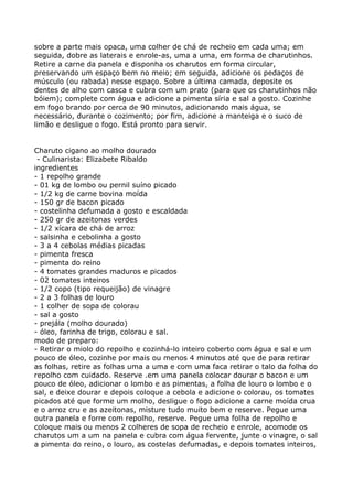 sobre a parte mais opaca, uma colher de chá de recheio em cada uma; em
seguida, dobre as laterais e enrole-as, uma a uma, em forma de charutinhos.
Retire a carne da panela e disponha os charutos em forma circular,
preservando um espaço bem no meio; em seguida, adicione os pedaços de
músculo (ou rabada) nesse espaço. Sobre a última camada, deposite os
dentes de alho com casca e cubra com um prato (para que os charutinhos não
bóiem); complete com água e adicione a pimenta síria e sal a gosto. Cozinhe
em fogo brando por cerca de 90 minutos, adicionando mais água, se
necessário, durante o cozimento; por fim, adicione a manteiga e o suco de
limão e desligue o fogo. Está pronto para servir.


Charuto cigano ao molho dourado
 - Culinarista: Elizabete Ribaldo
ingredientes
- 1 repolho grande
- 01 kg de lombo ou pernil suíno picado
- 1/2 kg de carne bovina moída
- 150 gr de bacon picado
- costelinha defumada a gosto e escaldada
- 250 gr de azeitonas verdes
- 1/2 xícara de chá de arroz
- salsinha e cebolinha a gosto
- 3 a 4 cebolas médias picadas
- pimenta fresca
- pimenta do reino
- 4 tomates grandes maduros e picados
- 02 tomates inteiros
- 1/2 copo (tipo requeijão) de vinagre
- 2 a 3 folhas de louro
- 1 colher de sopa de colorau
- sal a gosto
- prejála (molho dourado)
- óleo, farinha de trigo, colorau e sal.
modo de preparo:
- Retirar o miolo do repolho e cozinhá-lo inteiro coberto com água e sal e um
pouco de óleo, cozinhe por mais ou menos 4 minutos até que de para retirar
as folhas, retire as folhas uma a uma e com uma faca retirar o talo da folha do
repolho com cuidado. Reserve .em uma panela colocar dourar o bacon e um
pouco de óleo, adicionar o lombo e as pimentas, a folha de louro o lombo e o
sal, e deixe dourar e depois coloque a cebola e adicione o colorau, os tomates
picados até que forme um molho, desligue o fogo adicione a carne moída crua
e o arroz cru e as azeitonas, misture tudo muito bem e reserve. Pegue uma
outra panela e forre com repolho, reserve. Pegue uma folha de repolho e
coloque mais ou menos 2 colheres de sopa de recheio e enrole, acomode os
charutos um a um na panela e cubra com água fervente, junte o vinagre, o sal
a pimenta do reino, o louro, as costelas defumadas, e depois tomates inteiros,
 