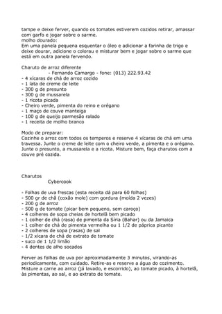 tampe e deixe ferver, quando os tomates estiverem cozidos retirar, amassar
com garfo e jogar sobre o sarme.
molho dourado:
Em uma panela pequena esquentar o óleo e adicionar a farinha de trigo e
deixe dourar, adicione o colorau e misturar bem e jogar sobre o sarme que
está em outra panela fervendo.

Charuto de arroz diferente
             - Fernando Camargo - fone: (013) 222.93.42
- 4 xícaras de chá de arroz cozido
- 1 lata de creme de leite
- 300 g de presunto
- 300 g de mussarela
- 1 ricota picada
- Cheiro verde, pimenta do reino e orégano
- 1 maço de couve manteiga
- 100 g de queijo parmesão ralado
- 1 receita de molho branco

Modo de preparar:
Cozinhe o arroz com todos os temperos e reserve 4 xícaras de chá em uma
travessa. Junte o creme de leite com o cheiro verde, a pimenta e o orégano.
Junte o presunto, a mussarela e a ricota. Misture bem, faça charutos com a
couve pré cozida.



Charutos
             Cybercook

-   Folhas de uva frescas (esta receita dá para 60 folhas)
-   500 gr de chã (coxão mole) com gordura (moída 2 vezes)
-   200 g de arroz
-   500 g de tomate (picar bem pequeno, sem caroço)
-   4 colheres de sopa cheias de hortelã bem picado
-   1 colher de chá (rasa) de pimenta da Síria (Bahar) ou da Jamaica
-   1 colher de chá de pimenta vermelha ou 1 1/2 de páprica picante
-   2 colheres de sopa (rasas) de sal
-   1/2 xícara de chá de extrato de tomate
-   suco de 1 1/2 limão
-   4 dentes de alho socados

Ferver as folhas de uva por aproximadamente 3 minutos, virando-as
periodicamente, com cuidado. Retire-as e reserve a água do cozimento.
Misture a carne ao arroz (já lavado, e escorrido), ao tomate picado, à hortelã,
às pimentas, ao sal, e ao extrato de tomate.
 