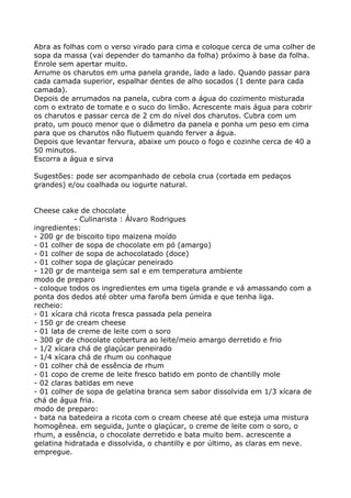 Abra as folhas com o verso virado para cima e coloque cerca de uma colher de
sopa da massa (vai depender do tamanho da folha) próximo à base da folha.
Enrole sem apertar muito.
Arrume os charutos em uma panela grande, lado a lado. Quando passar para
cada camada superior, espalhar dentes de alho socados (1 dente para cada
camada).
Depois de arrumados na panela, cubra com a água do cozimento misturada
com o extrato de tomate e o suco do limão. Acrescente mais água para cobrir
os charutos e passar cerca de 2 cm do nível dos charutos. Cubra com um
prato, um pouco menor que o diâmetro da panela e ponha um peso em cima
para que os charutos não flutuem quando ferver a água.
Depois que levantar fervura, abaixe um pouco o fogo e cozinhe cerca de 40 a
50 minutos.
Escorra a água e sirva

Sugestões: pode ser acompanhado de cebola crua (cortada em pedaços
grandes) e/ou coalhada ou iogurte natural.


Cheese cake de chocolate
            - Culinarista : Álvaro Rodrigues
ingredientes:
- 200 gr de biscoito tipo maizena moído
- 01 colher de sopa de chocolate em pó (amargo)
- 01 colher de sopa de achocolatado (doce)
- 01 colher sopa de glaçúcar peneirado
- 120 gr de manteiga sem sal e em temperatura ambiente
modo de preparo
- coloque todos os ingredientes em uma tigela grande e vá amassando com a
ponta dos dedos até obter uma farofa bem úmida e que tenha liga.
recheio:
- 01 xícara chá ricota fresca passada pela peneira
- 150 gr de cream cheese
- 01 lata de creme de leite com o soro
- 300 gr de chocolate cobertura ao leite/meio amargo derretido e frio
- 1/2 xícara chá de glaçúcar peneirado
- 1/4 xícara chá de rhum ou conhaque
- 01 colher chá de essência de rhum
- 01 copo de creme de leite fresco batido em ponto de chantilly mole
- 02 claras batidas em neve
- 01 colher de sopa de gelatina branca sem sabor dissolvida em 1/3 xícara de
chá de água fria.
modo de preparo:
- bata na batedeira a ricota com o cream cheese até que esteja uma mistura
homogênea. em seguida, junte o glaçúcar, o creme de leite com o soro, o
rhum, a essência, o chocolate derretido e bata muito bem. acrescente a
gelatina hidratada e dissolvida, o chantilly e por último, as claras em neve.
empregue.
 