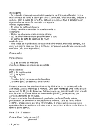 montagem:
- forre fundo e lados de uma torteira redonda de 25cm de diâmetro com a
massa e leve ao forno a 180ºc por 10 a 12 minutos. enquanto isso, prepare o
recheio. com a casca da torta fria, aplique o recheio e leve à geladeira por
algumas horas, desenforme e decore a gosto.
demais ingredientes:
- 01 vidro de geléia de laranja
- 100 gr de chocolate cobertura ao leite ralado
cobertura:
- 200 gr de chocolate meio-amargo picado
- 1/2 lata de creme de leite gelado e sem o soro
- 01 colher de café de essência de rhum
modo de fazer:
- leve todos os ingredientes ao fogo em banho-maria, mexendo sempre, até
obter um creme espesso, liso e brilhante. empregue quando frio com saco de
confeitar (não leve à geladeira).

Cheese cake

Para a massa

100 g de biscoito de maisena
2 colheres (sopa) de manteiga derretida

Para o recheio
800 g de queijo quark
200 g de açúcar
7 ovos
1/2 colher (chá) de casca de limão ralada
1/2 colher (chá) de essência de baunilha

Prepare a massa: bata os biscoitos no liquidificador ou no processador de
alimentos. Junte a manteiga e misture. Unte com manteiga uma fôrma de aro
removível de 20 cm de diâmetro. Coloque a massa, pressionando bem o fundo
e as laterais da fôrma. Leve ao forno médio (180ºC), preaquecido, por
aproximadamente 10 minutos.
Prepare o recheio: bata todos os ingredientes no liquidificador ou no
processador de alimentos e despeje sobre a fôrma. Leve ao forno médio
(180ºC), preaquecido, por 35 a 40 minutos. O cheese cake estará pronto
quando as laterais estiverem firmes, mas a parte central ainda mole. Retire do
forno e deixe esfriar.

Para 10 a 12 pessoas

Cheese Cake (torta de queijo)
                Cybercook

- 4 gemas
 