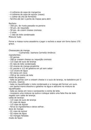 -   4 colheres de sopa de margarina
-   4 colheres de sopa de açúcar (rasas)
-   1 colher de chá de fermento
-   farinha até dar o ponto da massa para abrir

Recheio:
- 350 grs. de ricota passada na peneira
- 50 grs. de requeijão
- 50 grs. de creem cheese cremoso
- 2 ovos
- 1 lata de leite condensado
Misturar tudo

Forrar a massa numa assadeira e jogar o recheio e assar em forno baixo 170
graus.


Cheesecake de manga
           - Culinarista: Isamara Carnelóz Amâncio
ingredientes:
- 02 gemas
- 200 gr creeam cheese ou requeijão cremoso
- 1/2 copo de suco de laranja
- 01 lata de leite condensado
- 02 xícaras de manga picadinha
- 01 pacote e 1/2 de gelatina em pó sem sabor
- 1/2 xícara de água
- 02 claras em neve
- 250 gr de creme de leite
modo de preparo:
- bata as gemas com o creeam cheese e o suco de laranja, na batedeira por 2
minutos. reserve.
- bata no liquidificador o leite condensado e a manga até formar um suco.
- em banho-maria dissolva a gelatina na água e adicione na mistura do
liquidificador.
- bata as claras em neve e acrescente o creme de leite.
- incorpore uma mistura na outra e coloque sobre uma fatia fina de bolo
regado com calda de laranja.
calda de laranja:
- 1/2 copo de suco de laranja
- 01 copo de água
- 1/2 copo de açúcar
- ferva os ingredientes e deixe esfriar.
doce de manga:
- 01 copo de açúcar
- 02 copos de água
- 02 mangas fatiadas
modo de fazer:
 