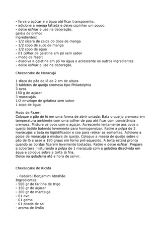 - ferva o açúcar e a água até ficar transparente.
- adicione a manga fatiada e deixe cozinhar um pouco.
- deixe esfriar e use na decoração.
geléia de brilho:
ingredientes:
- 1/2 xícara de calda do doce de manga
- 1/2 copo de suco de manga
- 1/2 copo de água
- 01 colher de gelatina em pó sem sabor
- modo de fazer:
- dissolva a gelatina em pó na água e acrescente os outros ingredientes.
- deixe esfriar e use na decoração.

Cheesecake de Maracujá

1 disco de pão de ló de 2 cm de altura
3 tabletes de queijo cremoso tipo Philadelphia
3 ovos
150 g de açúcar
3 maracujás
1/2 envelope de gelatina sem sabor
1 copo de água

Modo de Fazer:
Coloque o pão de ló em uma forma de abrir untada. Bata o queijo cremoso em
temperatura ambiente com uma colher de pau até ficar com consistência
cremosa. Misture os ovos com o açúcar. Acrescente lentamente aos ovos o
queijo batido batendo levemente para homogeneizar. Retire a polpa de 2
maracujás e bata no liqüidificador e coe para retirar as sementes. Adicione a
polpa de maracujá à mistura de queijo. Coloque a massa de queijo sobre o
pão de ló e asse a 180 graus em forno pré-aquecido. A torta estará pronta
quando as bordas ficarem levemente tostadas. Retire e deixe esfriar. Prepare
a cobertura misturando a polpa de 1 maracujá com a gelatina dissolvida em
água e coloque sobre a torta já fria.
Deixe na geladeira até a hora de servir.


Cheesecake de Ricota

 - Padeiro: Benjamim Abrahão
Ingredientes:
- 500 gr de farinha de trigo
- 150 gr de açúcar
- 300 gr de manteiga
- 01 ovo
- 01 gema
- 01 pitada de sal
- aroma de limão
 
