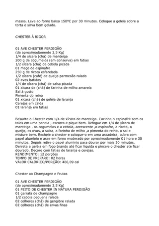 massa. Leve ao forno baixo 150ºC por 30 minutos. Coloque a geleia sobre a
torta e sirva bem gelado.


CHESTER À RIGOR


01 AVE CHESTER PERDIGÃO
(de aproximadamente 3,5 Kg)
1/4 de xícara (chá) de manteiga
200 g de cogumelos (em conserva) em fatias
1/2 xícara (chá) de cebola picada
01 maço de espinafre
250 g de ricota esfarelada
1/2 xícara (café) de queijo parmesão ralado
02 ovos batidos
1/4 de xícara (chá) de salsa picada
01 xícara de (chá) de farinha de milho amarela
Sal à gosto
Pimenta do reino
01 xícara (chá) de geléia de laranja
Cerejas em calda
01 laranja em fatias


Besunte o Chester com 1/4 de xícara de manteiga. Cozinhe o espinafre sem os
talos em uma panela , escorra e pique bem. Refogue em 1/4 de xícara de
manteiga , os cogumelos e a cebola, acrescente ,o espinafre, a ricota, o
queijo, os ovos, a salsa, a farinha de milho ,a pimenta do reino, o sal e
misture bem. Recheie o chester e coloque-o em uma assadeira, cubra com
papel alumínio e asse em forno moderado por aproximadamente 01 hora e 30
minutos. Depois retire o papel alumínio para dourar por mais 30 minutos.
Derreta a geléia em fogo brando até ficar líquida e pincele o chester até ficar
dourado. Decore com fatias de laranja e cerejas.
RENDIMENTO: 12 porções
TEMPO DE PREPARO: 02 horas
VALOR CALÓRICO/PORÇÃO: 486,09 cal


Chester ao Champagne e Frutas

01 AVE CHESTER PERDIGÃO
(de aproximadamente 3,5 Kg)
01 PEITO DE CHESTER IN NATURA PERDIGÃO
01 garrafa de champagne
1/2 cebola pequena ralada
02 colheres (chá) de gengibre ralada
02 colheres (chá) de ervas finas
 