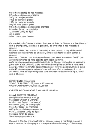 03 colheres (café) de noz moscada
02 colheres (sopa) de maisena
200g de cerejas picadas
100g de damasco picado
150g de ricota amassado
50g de uvas passas preta
02 colheres (sopa) de requeijão cremoso
01 colher (sopa) de manteiga
1/2 xícara (chá) de água
sal à gosto
salsa crespa para decorar


Corte o Peito de Chester em filés. Tempere os Filés de Chester e a Ave Chester
com a champanhe, a cebola, o gengibre, as erva finas a nóz moscada e
reserve.
Misture a ricota, as cerejas, o damasco, a uvas passas, o requeijão e o sal .
Recheie os Filés de Peito de Chester , enrole-os e feche-os com palitos e
reserve.
Besunte o Chester com manteiga e leve-o para assar em forno a 200ºC por
aproximadamente 01 hora coberto com papel alumínio.
Após este tempo coloque os Filés de Peito de Chester recheados na assadeira
junto com a Ave Chester, cubra novamente com papel alumínio e leve para
assar por mais 45 minutos aproximadamente. Retire o papel alumínio e deixe
mais 40 minutos aproximadamente para dourar. Coe o caldo que ficou na
assadeira, leve ao fogo e engrosse com a maizena dissolvida na água. Sirva
com o Chester.


RENDIMENTO: 15 porções
TEMPO DE PREPARO: 02 horas e 15 minutos
VALOR CALÓRICO/PORÇÃO: 532,68 cal

CHESTER AO CHAMPAGNE E MOLHO DE LARANJA

01 AVE CHESTER PERDIGÃO
(de aproximadamente 3,5 Kg)
01 pacote Chicken á L'Orange
(molho para frango com laranja)
02 xícaras (chá) de champagne
01 colher (sopa) de manteiga
600 g de cebolinhas em conserva
01 e 1/2 xícaras (chá) de água
01 xícara (chá) de açúcar
Salsa crespa para decorar

Coloque o Chester em um refratário, besunte-o com a manteiga e regue-o
com a mistura de champagne e o tempero a base de laranja. Cubra-o com
 