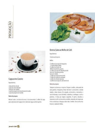 PROMOÇÃO
       POR: MARÍIA MOREIRA FOTOS: FLORÊNCIO




                                                                        Bisteca Suína ao Molho de Café
                                                                        Ingredientes:

                                                                        5 bistecas de porco

                                                                        Molho:

                                                                        2 colheres de sopa de margarina
                                                                        1 cebola média ralada
                                                                        ½ colher de chá de sal
                                                                        Molho de pimenta a gosto
                                                                        ½ colher de sopa de salsinha picada
                                                                        Suco de 2 laranjas grandes
                                                                        Suco de 1 limão
                                                                        1 colher de sopa de mostarda
                                                                        1 colher de sopa de conhaque
 Cappuccino Caseiro                                                     1 colher de chá de maisena
                                                                        3 colheres de sopa de café bem forte
 Ingredientes:
                                                                        Modo de preparo:
 1 lata de leite em pó
 1 lata de achocolatado                                                 Tempere as bistecas e reserve. Prepare o molho, colocando em
 100g de café solúvel                                                   uma panela a margarina. Deixe derreter e acrescente a cebola
 1 pacote pequeno de bicarbonato de sódio
 1 pacote pequeno de canela                                             ralada e deixe dourar. Em seguida, acrescente a mostarda, o
                                                                        suco de laranja, o suco de limão, a salsinha, o conhaque, o sal e a
 Modo de preparo:                                                       pimenta, e mexa por alguns segundos. À parte, dissolva a
 Misture tudo e, na hora de servir, é só acrescentar 1 colher de sopa   maisena no café e acrescente ao molho, mexendo até engrossar.
 para cada xícara de cappuccino e adicionar água ou leite quente.       Frite as bistecas e despeje sobre elas o molho. Sirva com arroz
                                                                        branco e salada de folhas.




                                              22
 